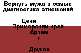 Вернуть мужа в семью, диагностика отношений › Цена ­ 1 500 - Приморский край, Артем г. Другое » Другое   . Приморский край